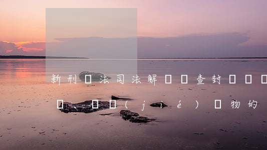新刑訴法司法解釋對查封、扣押、凍結(jié)財物的審查處理程序的完善